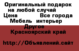 Оригинальный подарок на любой случай!!!! › Цена ­ 2 500 - Все города Мебель, интерьер » Другое   . Красноярский край